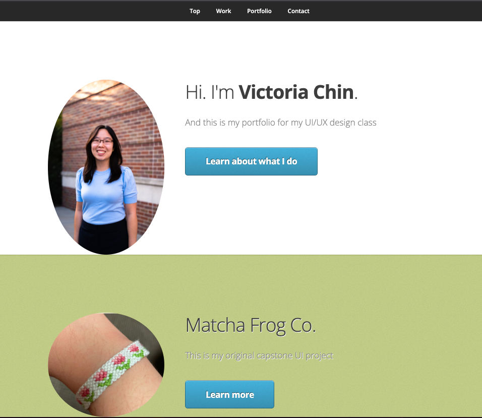 The original portfolio homepage. Has a nav bar that has sections: Top, Work, Portfolio, Contact. The below section has a photo of Victoria, a girl wearing blue. Next to the photo it says: Hi! I'm victoria chin. This is my portfolio for my ui/ux class. The below section says Matcha Frog Co. My original capstone UI project. Next to it is a screenshot of the project homepage.